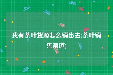 我有茶叶货源怎么销出去(茶叶销售渠道)