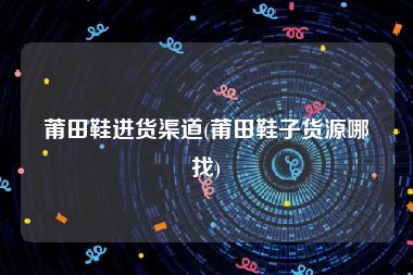 莆田鞋进货渠道(莆田鞋子货源哪找)