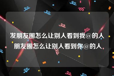 发朋友圈怎么让别人看到我@的人 朋友圈怎么让别人看到你@的人