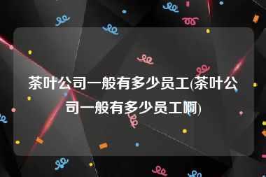 茶叶公司一般有多少员工(茶叶公司一般有多少员工啊)