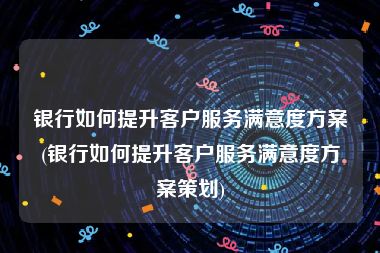 银行如何提升客户服务满意度方案(银行如何提升客户服务满意度方案策划)