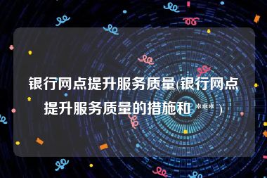 银行网点提升服务质量(银行网点提升服务质量的措施和 *** )