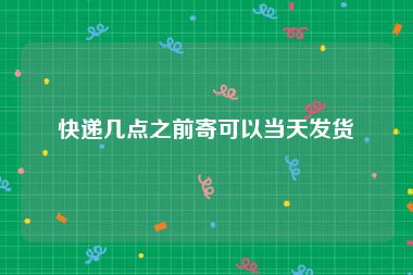 快递几点之前寄可以当天发货