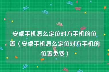 安卓手机怎么定位对方手机的位置〈安卓手机怎么定位对方手机的位置免费〉