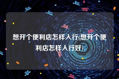 想开个便利店怎样入行(想开个便利店怎样入行好)