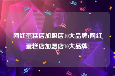 网红蛋糕店加盟店10大品牌(网红蛋糕店加盟店10大品牌)