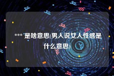 *** 是啥意思(男人说女人性感是什么意思)