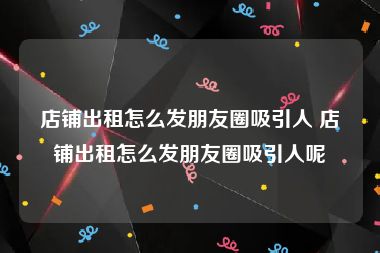 店铺出租怎么发朋友圈吸引人 店铺出租怎么发朋友圈吸引人呢