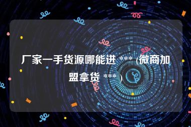 厂家一手货源哪能进 *** (微商加盟拿货 *** )