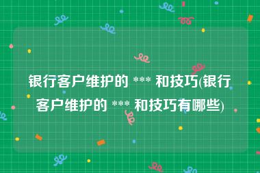 银行客户维护的 *** 和技巧(银行客户维护的 *** 和技巧有哪些)