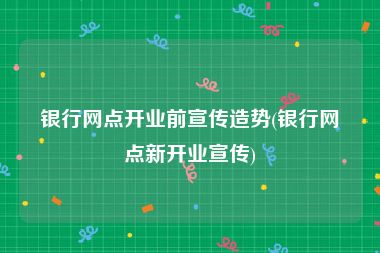 银行网点开业前宣传造势(银行网点新开业宣传)