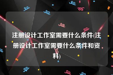 注册设计工作室需要什么条件(注册设计工作室需要什么条件和资料)