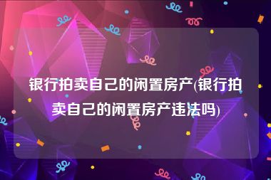 银行拍卖自己的闲置房产(银行拍卖自己的闲置房产违法吗)