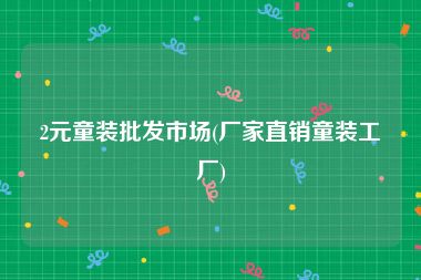 2元童装批发市场(厂家直销童装工厂)