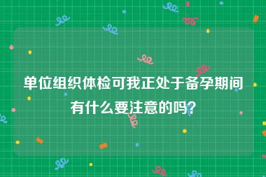 单位组织体检可我正处于备孕期间有什么要注意的吗？