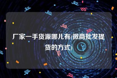 厂家一手货源哪儿有(微商批发提货的方式)