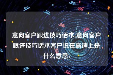 意向客户跟进技巧话术(意向客户跟进技巧话术客户说在高速上是什么意思)