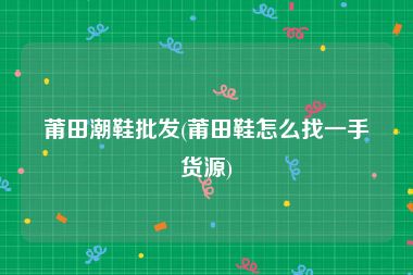 莆田潮鞋批发(莆田鞋怎么找一手货源)