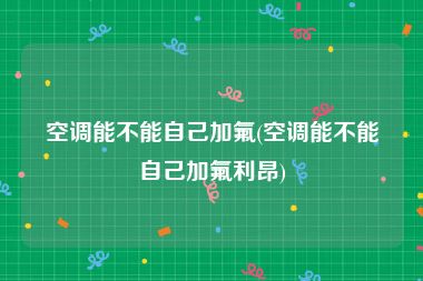 空调能不能自己加氟(空调能不能自己加氟利昂)