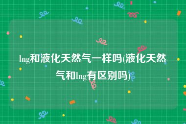 lng和液化天然气一样吗(液化天然气和lng有区别吗)