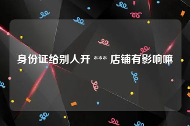 身份证给别人开 *** 店铺有影响嘛