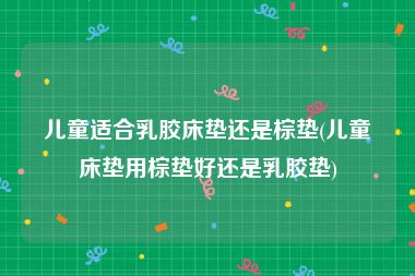 儿童适合乳胶床垫还是棕垫(儿童床垫用棕垫好还是乳胶垫)