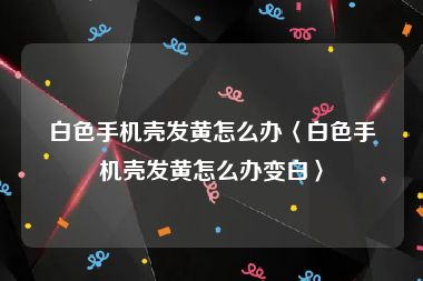 白色手机壳发黄怎么办〈白色手机壳发黄怎么办变白〉