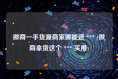 微商一手货源商家哪能进 *** (微商拿货这个 *** 实用)