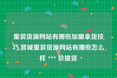 童装货源网站有哪些加盟拿货技巧,晋城童装货源网站有哪些怎么样 *** 价提货
