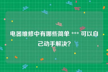 电器维修中有哪些简单 *** 可以自己动手解决？