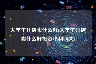 大学生开店卖什么好(大学生开店卖什么好投资小利润大)