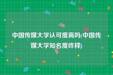 中国传媒大学认可度高吗(中国传媒大学知名度咋样)