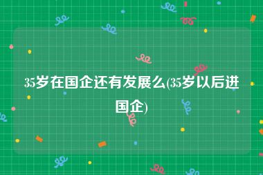 35岁在国企还有发展么(35岁以后进国企)