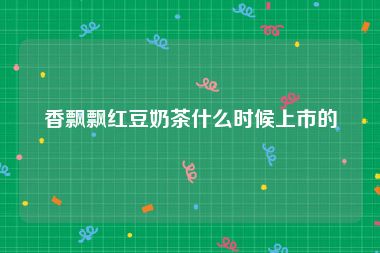 香飘飘红豆奶茶什么时候上市的