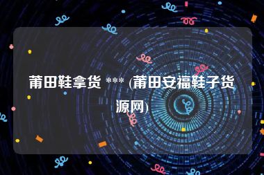 莆田鞋拿货 *** (莆田安福鞋子货源网)