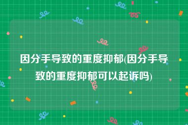 因分手导致的重度抑郁(因分手导致的重度抑郁可以起诉吗)