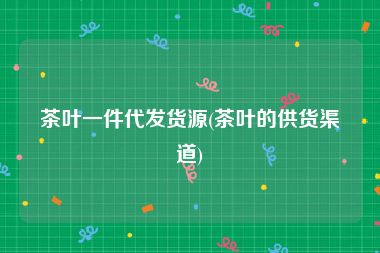 茶叶一件代发货源(茶叶的供货渠道)