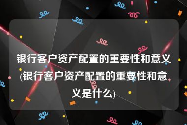 银行客户资产配置的重要性和意义(银行客户资产配置的重要性和意义是什么)