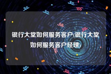 银行大堂如何服务客户(银行大堂如何服务客户经理)