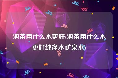 泡茶用什么水更好(泡茶用什么水更好纯净水矿泉水)
