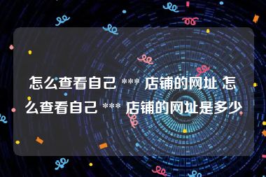 怎么查看自己 *** 店铺的网址 怎么查看自己 *** 店铺的网址是多少