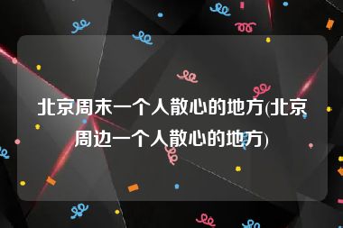 北京周末一个人散心的地方(北京周边一个人散心的地方)