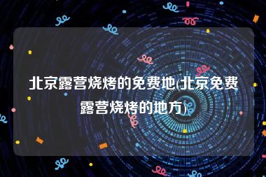 北京露营烧烤的免费地(北京免费露营烧烤的地方)
