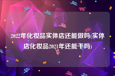 2022年化妆品实体店还能做吗(实体店化妆品2021年还能干吗)