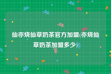 仙亦烧仙草奶茶官方加盟(亦烧仙草奶茶加盟多少)