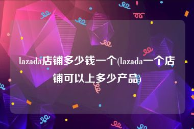 lazada店铺多少钱一个(lazada一个店铺可以上多少产品)
