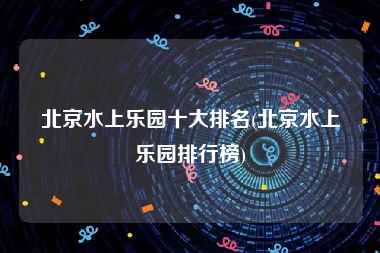 北京水上乐园十大排名(北京水上乐园排行榜)