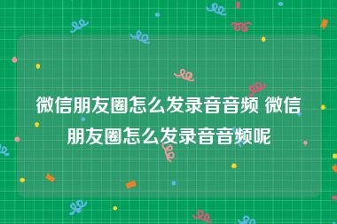 微信朋友圈怎么发录音音频 微信朋友圈怎么发录音音频呢