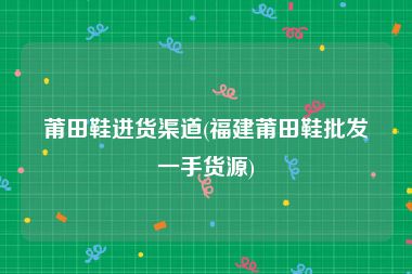 莆田鞋进货渠道(福建莆田鞋批发一手货源)