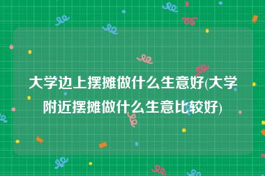 大学边上摆摊做什么生意好(大学附近摆摊做什么生意比较好)